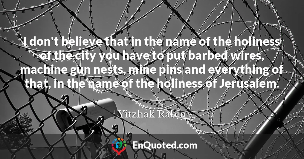 I don't believe that in the name of the holiness of the city you have to put barbed wires, machine gun nests, mine pins and everything of that, in the name of the holiness of Jerusalem.