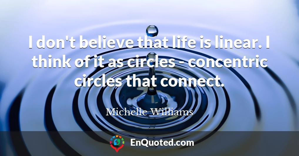 I don't believe that life is linear. I think of it as circles - concentric circles that connect.