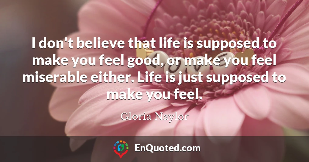 I don't believe that life is supposed to make you feel good, or make you feel miserable either. Life is just supposed to make you feel.