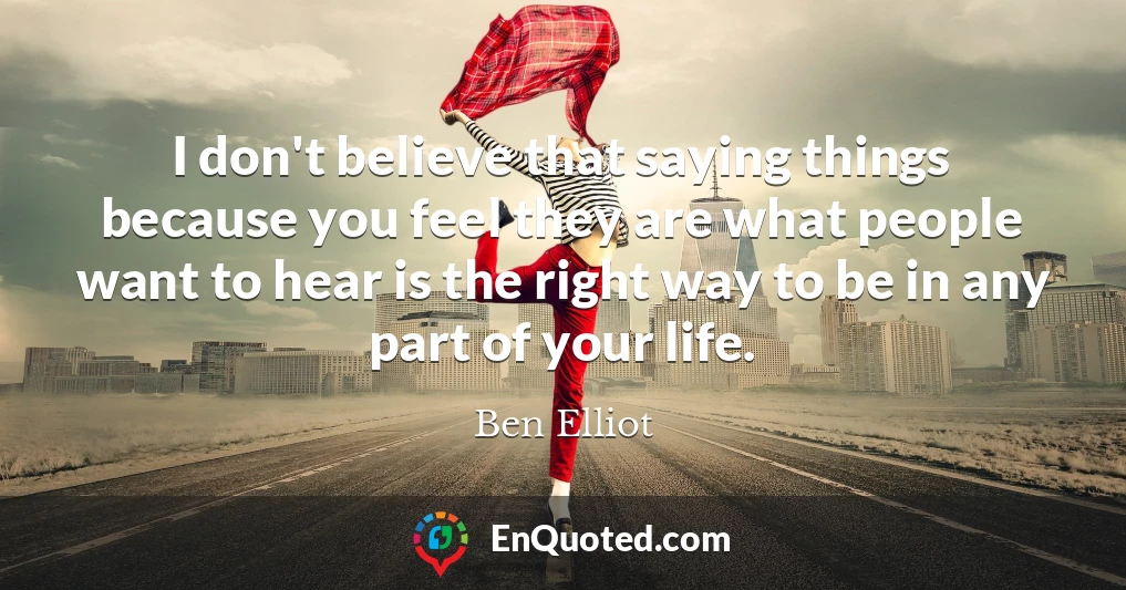 I don't believe that saying things because you feel they are what people want to hear is the right way to be in any part of your life.