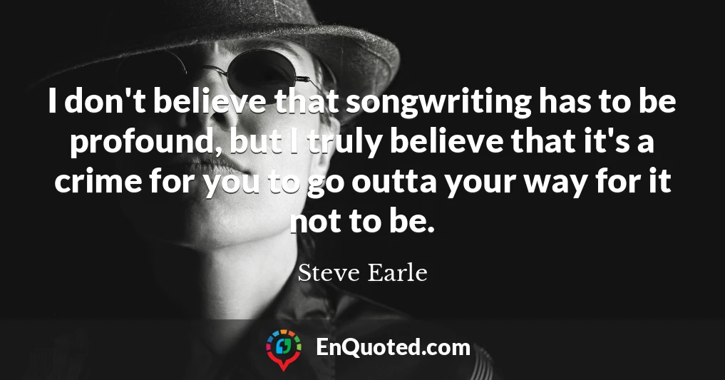 I don't believe that songwriting has to be profound, but I truly believe that it's a crime for you to go outta your way for it not to be.