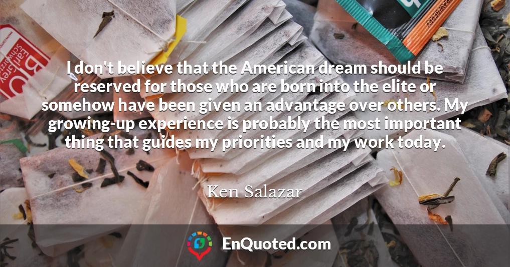 I don't believe that the American dream should be reserved for those who are born into the elite or somehow have been given an advantage over others. My growing-up experience is probably the most important thing that guides my priorities and my work today.