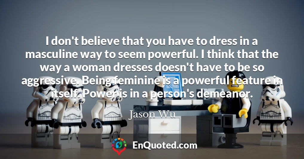 I don't believe that you have to dress in a masculine way to seem powerful. I think that the way a woman dresses doesn't have to be so aggressive. Being feminine is a powerful feature in itself. Power is in a person's demeanor.