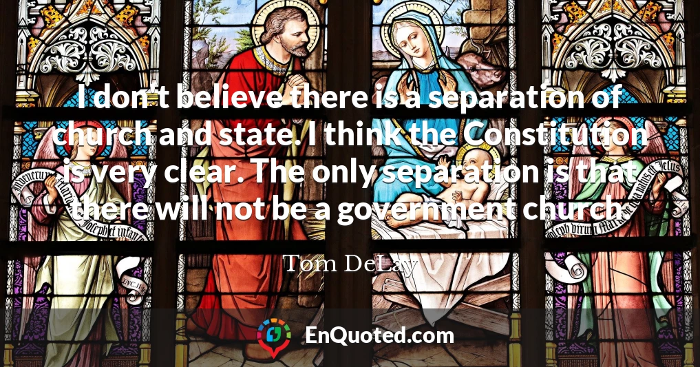 I don't believe there is a separation of church and state. I think the Constitution is very clear. The only separation is that there will not be a government church.