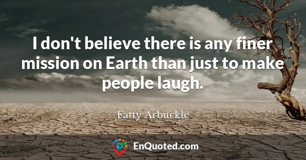 I don't believe there is any finer mission on Earth than just to make people laugh.