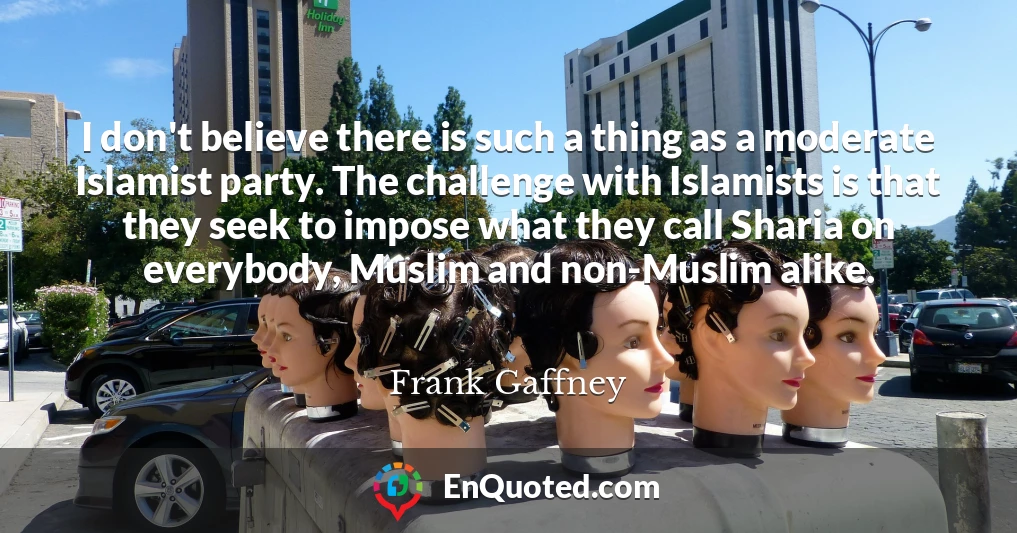 I don't believe there is such a thing as a moderate Islamist party. The challenge with Islamists is that they seek to impose what they call Sharia on everybody, Muslim and non-Muslim alike.