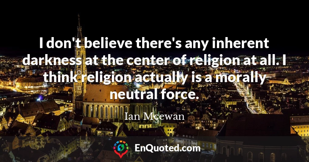 I don't believe there's any inherent darkness at the center of religion at all. I think religion actually is a morally neutral force.