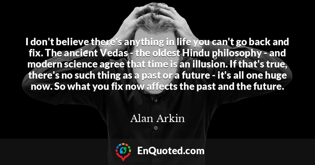 I don't believe there's anything in life you can't go back and fix. The ancient Vedas - the oldest Hindu philosophy - and modern science agree that time is an illusion. If that's true, there's no such thing as a past or a future - it's all one huge now. So what you fix now affects the past and the future.