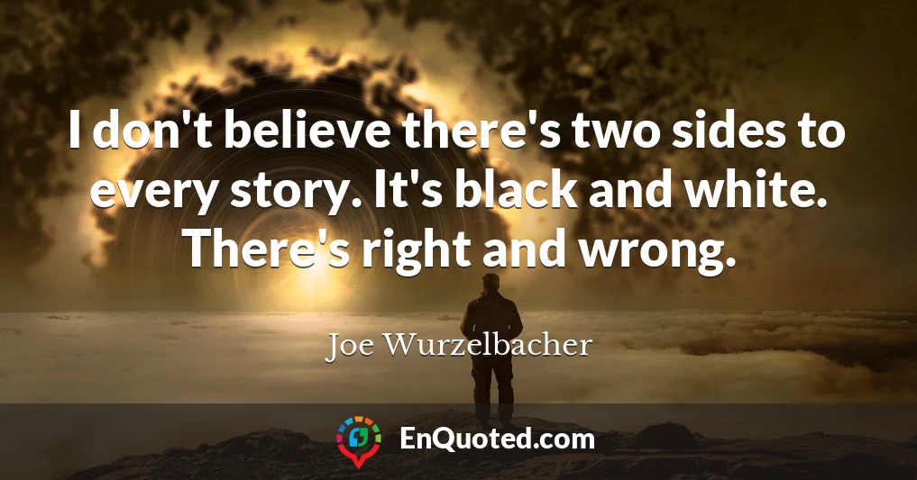 I don't believe there's two sides to every story. It's black and white. There's right and wrong.