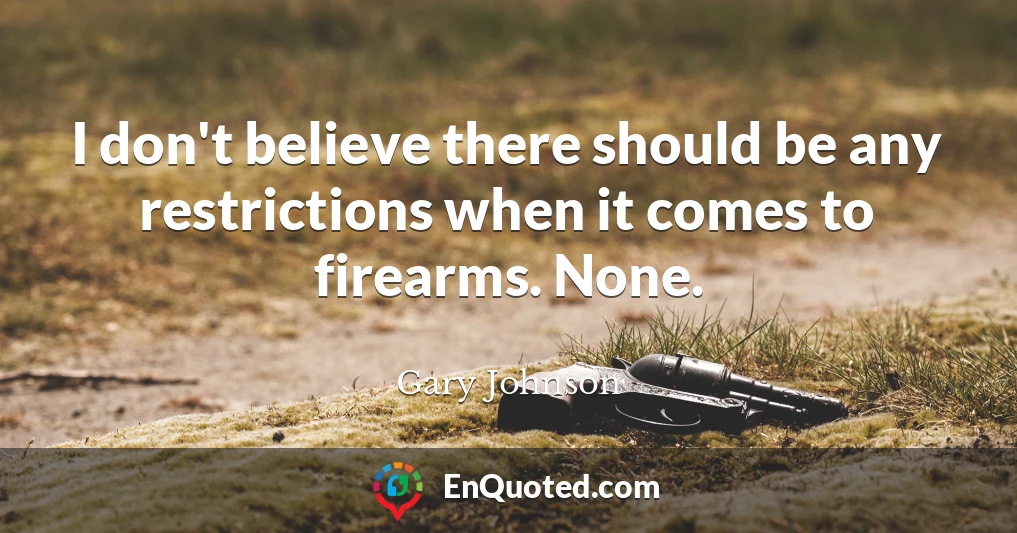 I don't believe there should be any restrictions when it comes to firearms. None.