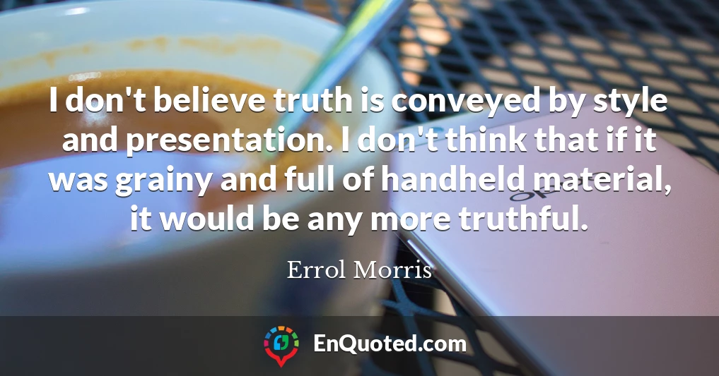 I don't believe truth is conveyed by style and presentation. I don't think that if it was grainy and full of handheld material, it would be any more truthful.