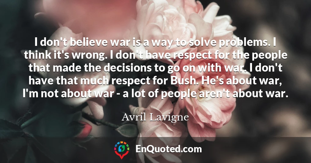 I don't believe war is a way to solve problems. I think it's wrong. I don't have respect for the people that made the decisions to go on with war. I don't have that much respect for Bush. He's about war, I'm not about war - a lot of people aren't about war.