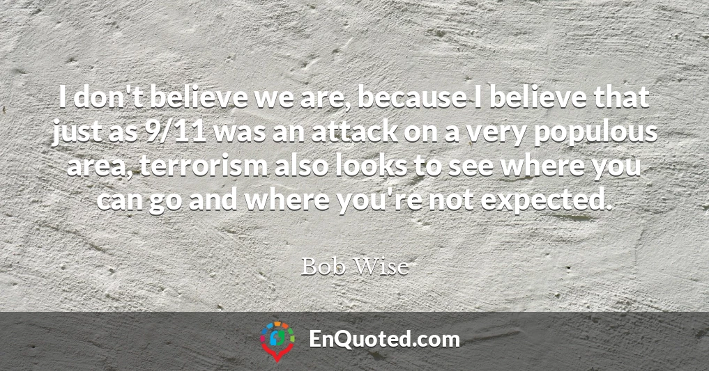 I don't believe we are, because I believe that just as 9/11 was an attack on a very populous area, terrorism also looks to see where you can go and where you're not expected.