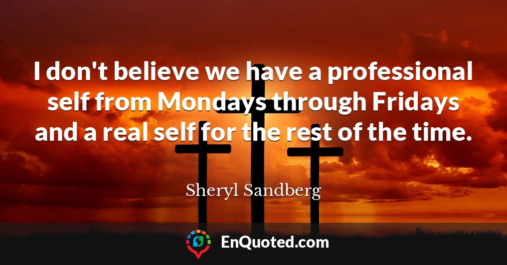 I don't believe we have a professional self from Mondays through Fridays and a real self for the rest of the time.