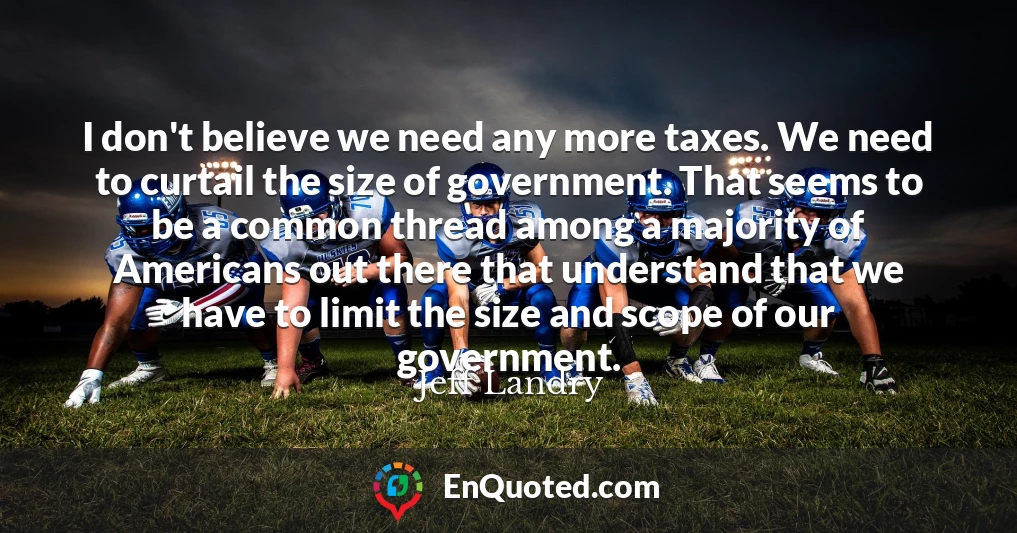I don't believe we need any more taxes. We need to curtail the size of government. That seems to be a common thread among a majority of Americans out there that understand that we have to limit the size and scope of our government.