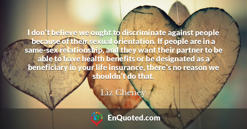 I don't believe we ought to discriminate against people because of their sexual orientation. If people are in a same-sex relationship, and they want their partner to be able to have health benefits or be designated as a beneficiary in your life insurance, there's no reason we shouldn't do that.