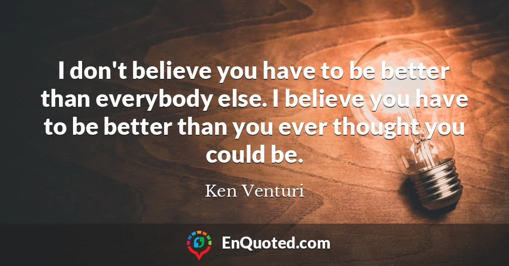 I don't believe you have to be better than everybody else. I believe you have to be better than you ever thought you could be.