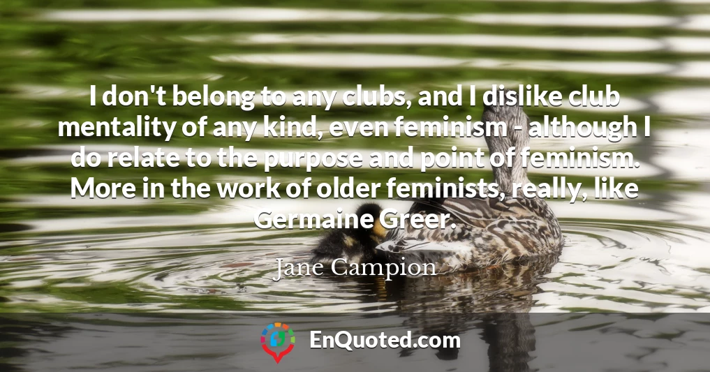 I don't belong to any clubs, and I dislike club mentality of any kind, even feminism - although I do relate to the purpose and point of feminism. More in the work of older feminists, really, like Germaine Greer.