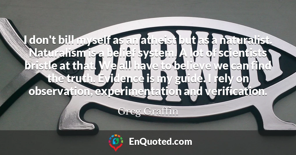 I don't bill myself as an atheist but as a naturalist. Naturalism is a belief system. A lot of scientists bristle at that. We all have to believe we can find the truth. Evidence is my guide. I rely on observation, experimentation and verification.