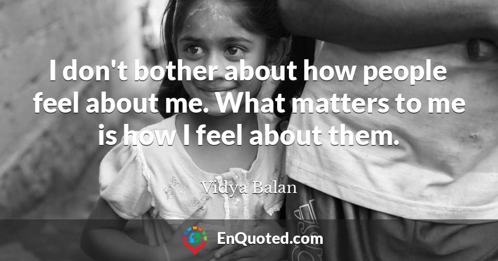 I don't bother about how people feel about me. What matters to me is how I feel about them.