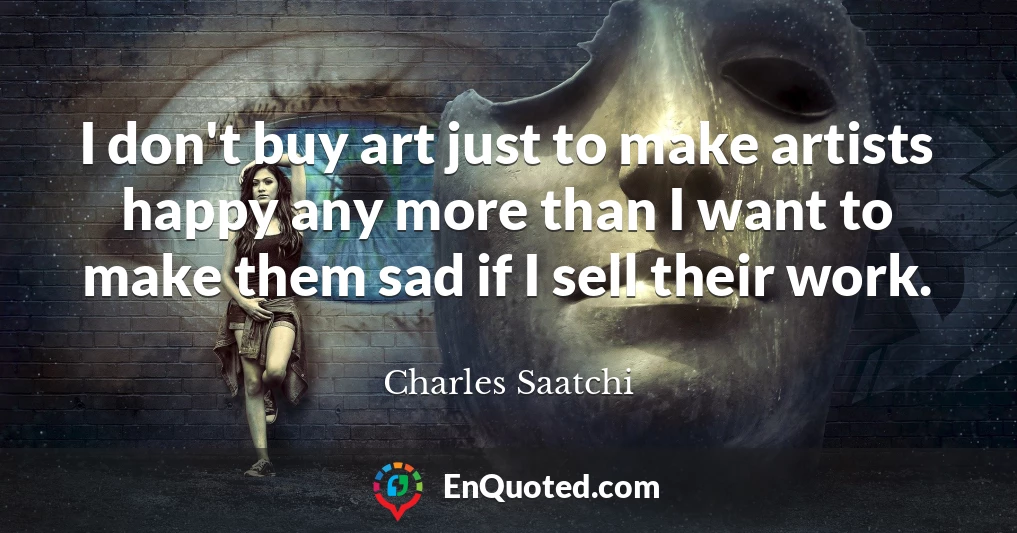 I don't buy art just to make artists happy any more than I want to make them sad if I sell their work.
