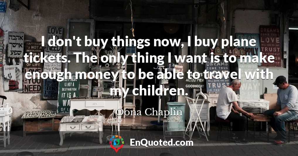 I don't buy things now, I buy plane tickets. The only thing I want is to make enough money to be able to travel with my children.