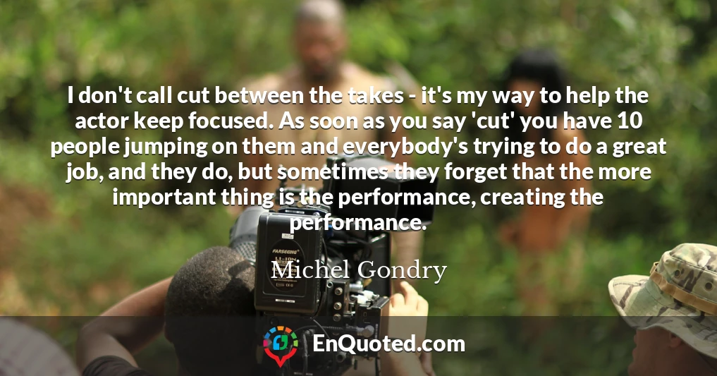 I don't call cut between the takes - it's my way to help the actor keep focused. As soon as you say 'cut' you have 10 people jumping on them and everybody's trying to do a great job, and they do, but sometimes they forget that the more important thing is the performance, creating the performance.