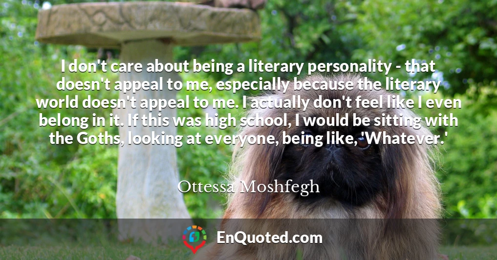 I don't care about being a literary personality - that doesn't appeal to me, especially because the literary world doesn't appeal to me. I actually don't feel like I even belong in it. If this was high school, I would be sitting with the Goths, looking at everyone, being like, 'Whatever.'