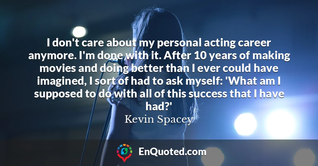 I don't care about my personal acting career anymore. I'm done with it. After 10 years of making movies and doing better than I ever could have imagined, I sort of had to ask myself: 'What am I supposed to do with all of this success that I have had?'