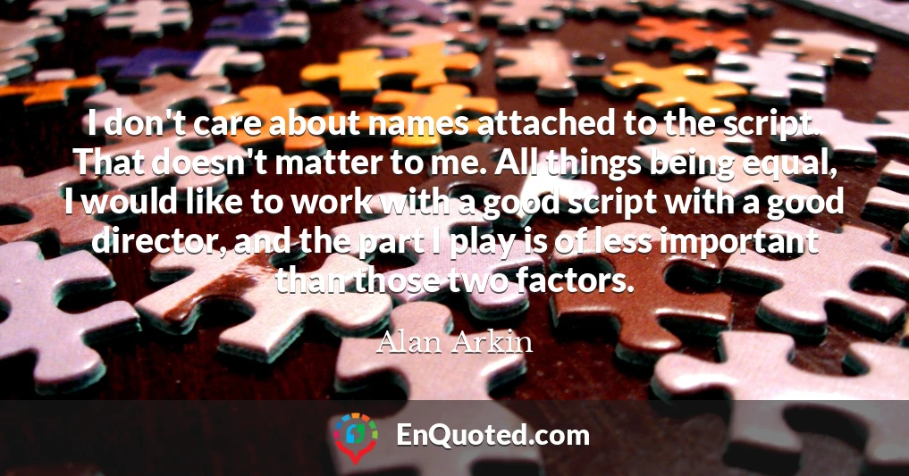 I don't care about names attached to the script. That doesn't matter to me. All things being equal, I would like to work with a good script with a good director, and the part I play is of less important than those two factors.
