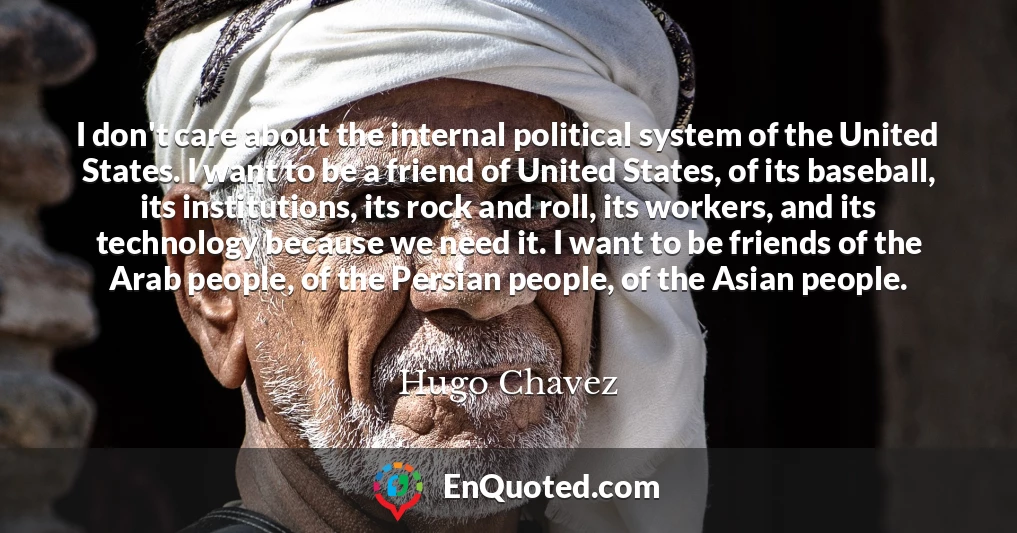 I don't care about the internal political system of the United States. I want to be a friend of United States, of its baseball, its institutions, its rock and roll, its workers, and its technology because we need it. I want to be friends of the Arab people, of the Persian people, of the Asian people.