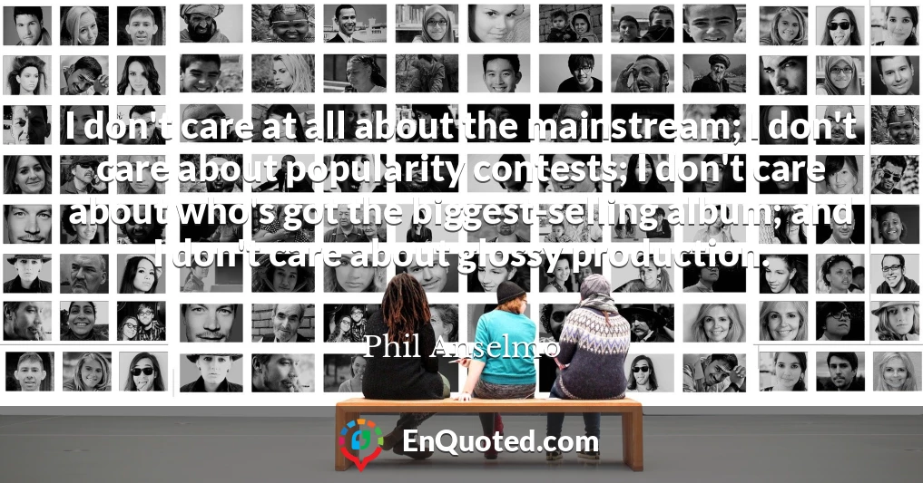 I don't care at all about the mainstream; I don't care about popularity contests; I don't care about who's got the biggest-selling album; and I don't care about glossy production.