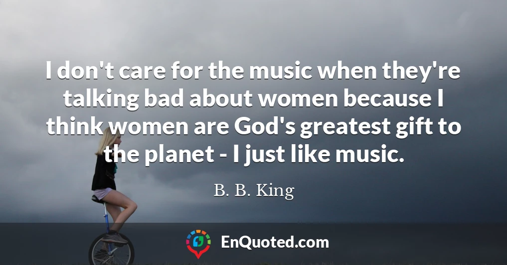 I don't care for the music when they're talking bad about women because I think women are God's greatest gift to the planet - I just like music.