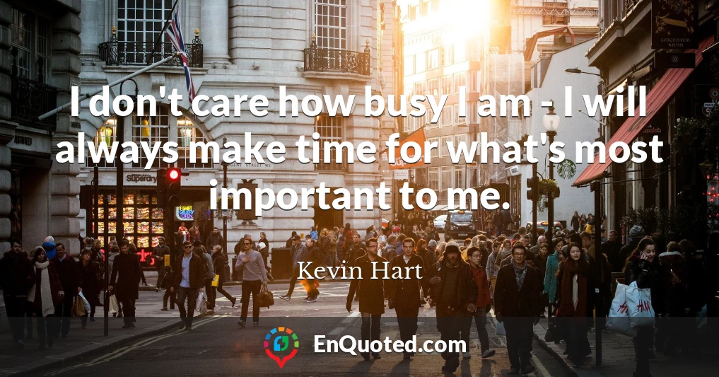 I don't care how busy I am - I will always make time for what's most important to me.