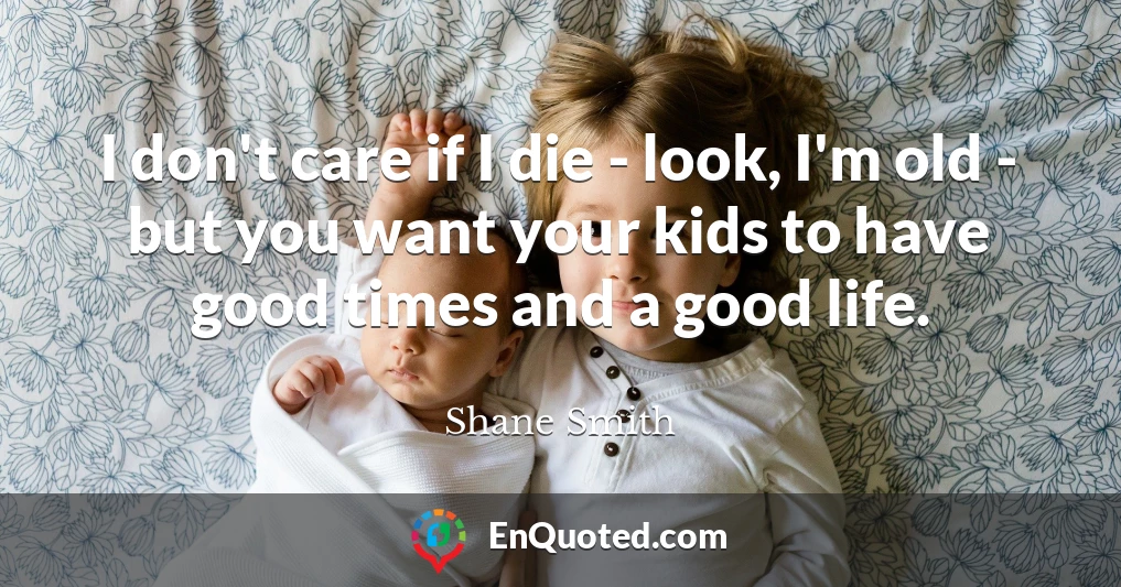 I don't care if I die - look, I'm old - but you want your kids to have good times and a good life.