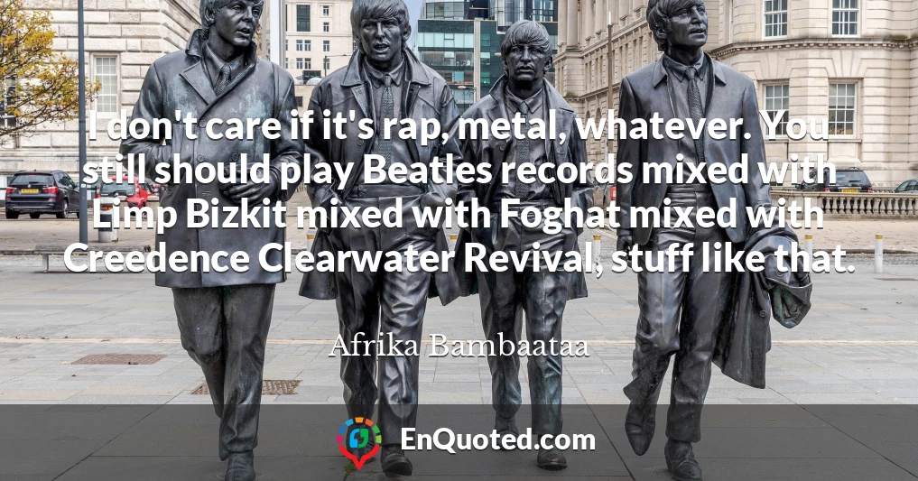 I don't care if it's rap, metal, whatever. You still should play Beatles records mixed with Limp Bizkit mixed with Foghat mixed with Creedence Clearwater Revival, stuff like that.
