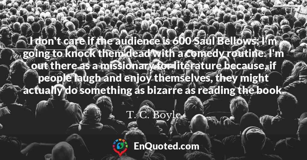 I don't care if the audience is 600 Saul Bellows; I'm going to knock them dead with a comedy routine. I'm out there as a missionary for literature because, if people laugh and enjoy themselves, they might actually do something as bizarre as reading the book.