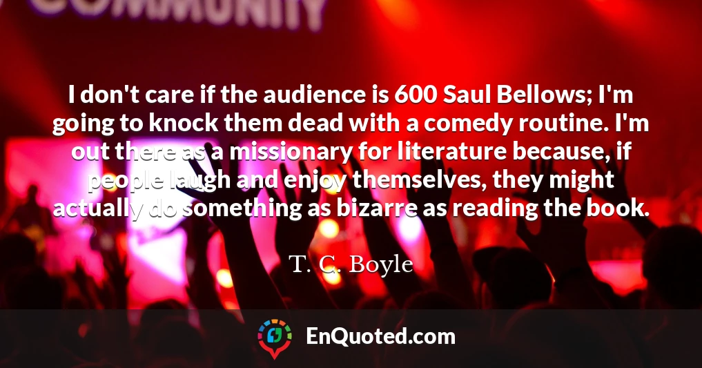 I don't care if the audience is 600 Saul Bellows; I'm going to knock them dead with a comedy routine. I'm out there as a missionary for literature because, if people laugh and enjoy themselves, they might actually do something as bizarre as reading the book.