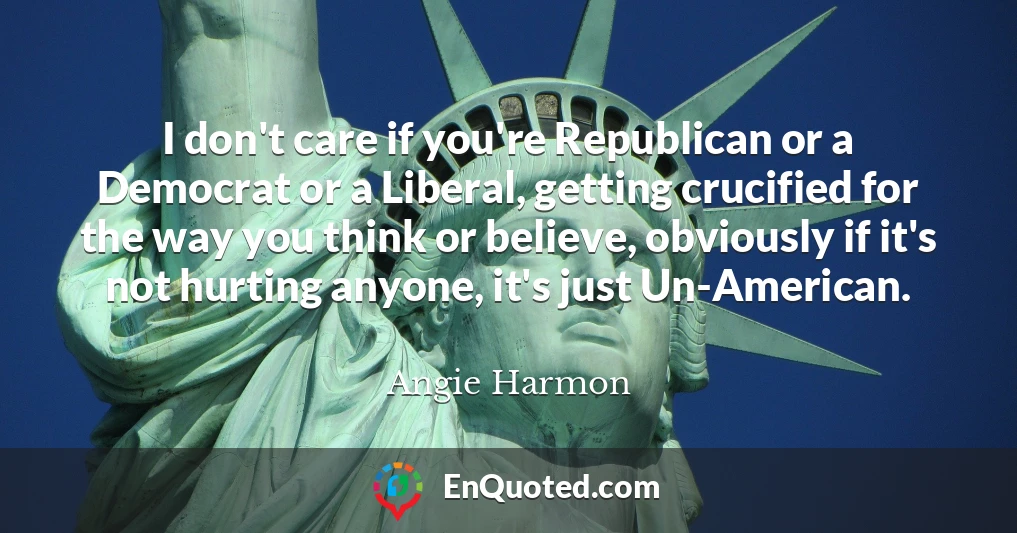 I don't care if you're Republican or a Democrat or a Liberal, getting crucified for the way you think or believe, obviously if it's not hurting anyone, it's just Un-American.