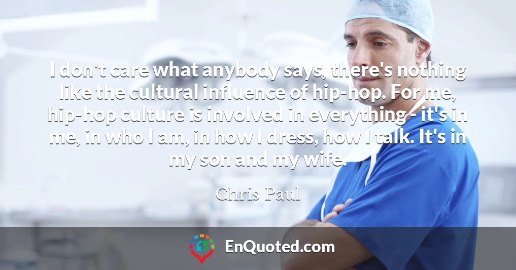 I don't care what anybody says, there's nothing like the cultural influence of hip-hop. For me, hip-hop culture is involved in everything - it's in me, in who I am, in how I dress, how I talk. It's in my son and my wife.