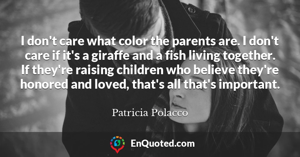 I don't care what color the parents are. I don't care if it's a giraffe and a fish living together. If they're raising children who believe they're honored and loved, that's all that's important.