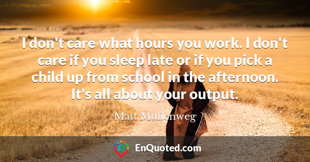 I don't care what hours you work. I don't care if you sleep late or if you pick a child up from school in the afternoon. It's all about your output.