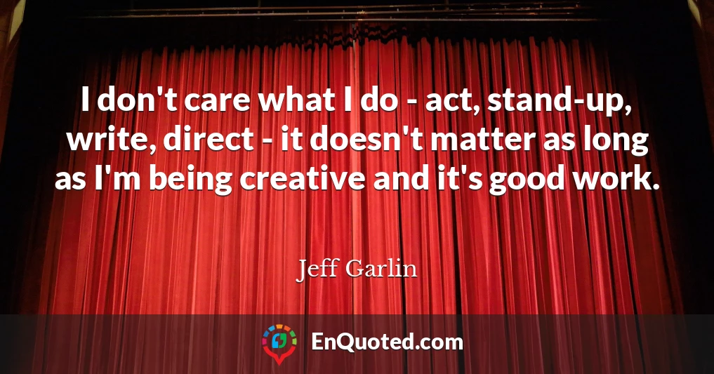 I don't care what I do - act, stand-up, write, direct - it doesn't matter as long as I'm being creative and it's good work.
