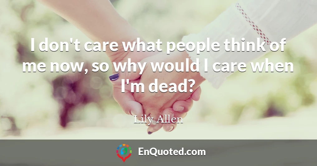 I don't care what people think of me now, so why would I care when I'm dead?