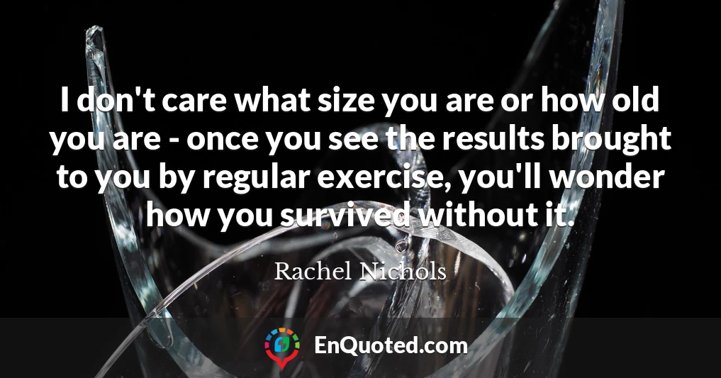 I don't care what size you are or how old you are - once you see the results brought to you by regular exercise, you'll wonder how you survived without it.