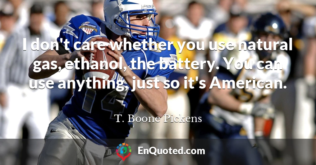 I don't care whether you use natural gas, ethanol, the battery. You can use anything, just so it's American.