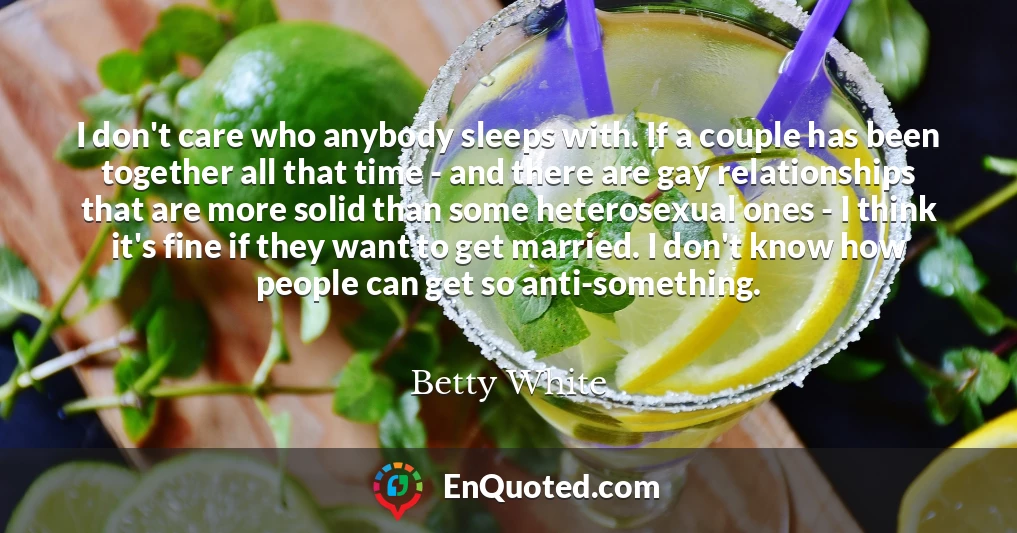 I don't care who anybody sleeps with. If a couple has been together all that time - and there are gay relationships that are more solid than some heterosexual ones - I think it's fine if they want to get married. I don't know how people can get so anti-something.