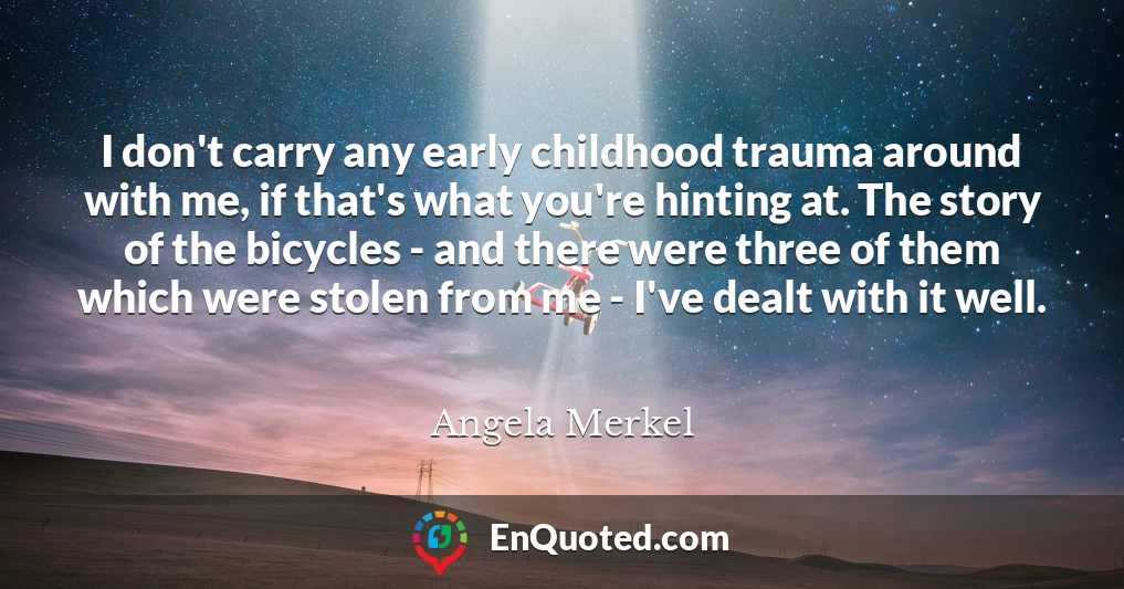 I don't carry any early childhood trauma around with me, if that's what you're hinting at. The story of the bicycles - and there were three of them which were stolen from me - I've dealt with it well.