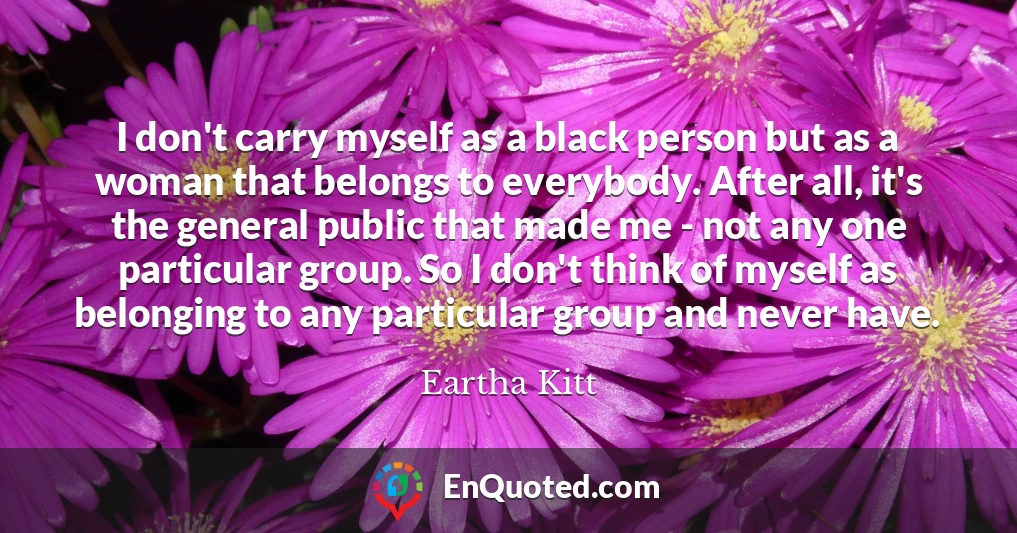 I don't carry myself as a black person but as a woman that belongs to everybody. After all, it's the general public that made me - not any one particular group. So I don't think of myself as belonging to any particular group and never have.