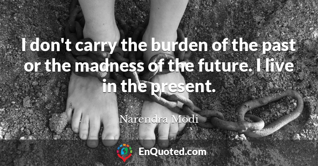 I don't carry the burden of the past or the madness of the future. I live in the present.